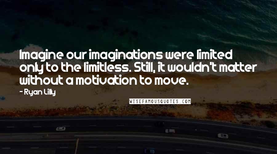 Ryan Lilly Quotes: Imagine our imaginations were limited only to the limitless. Still, it wouldn't matter without a motivation to move.