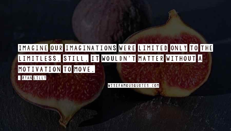 Ryan Lilly Quotes: Imagine our imaginations were limited only to the limitless. Still, it wouldn't matter without a motivation to move.