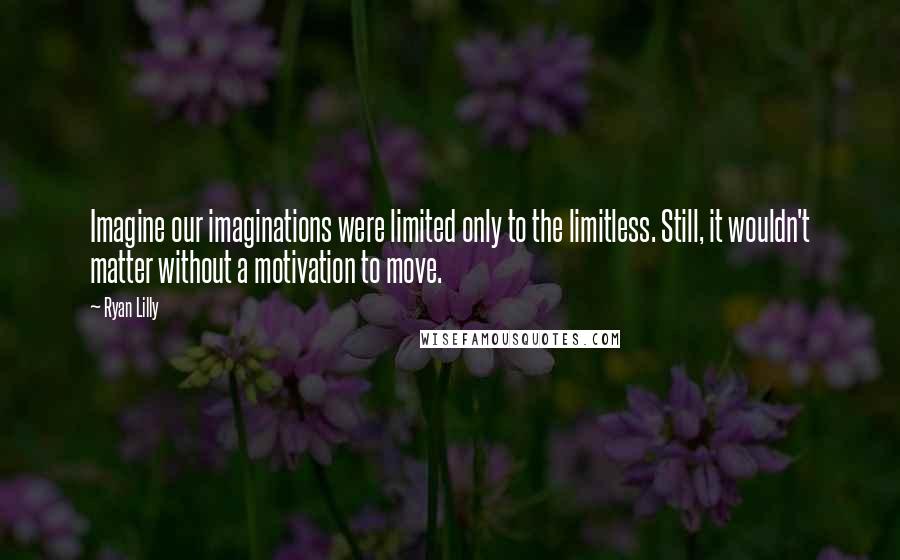 Ryan Lilly Quotes: Imagine our imaginations were limited only to the limitless. Still, it wouldn't matter without a motivation to move.
