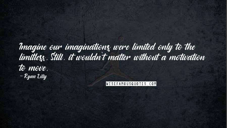 Ryan Lilly Quotes: Imagine our imaginations were limited only to the limitless. Still, it wouldn't matter without a motivation to move.