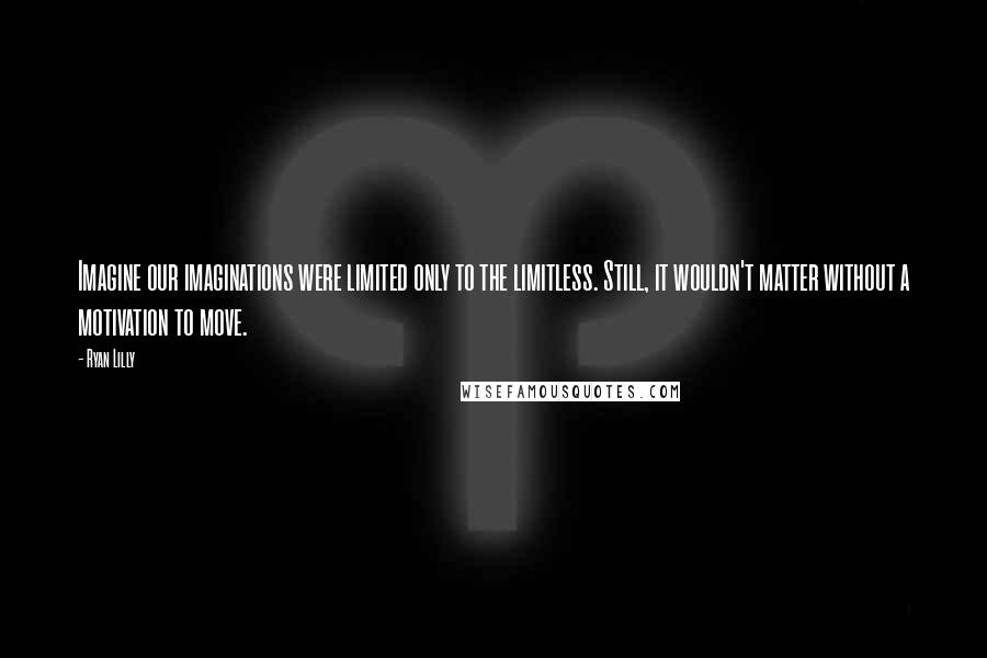 Ryan Lilly Quotes: Imagine our imaginations were limited only to the limitless. Still, it wouldn't matter without a motivation to move.