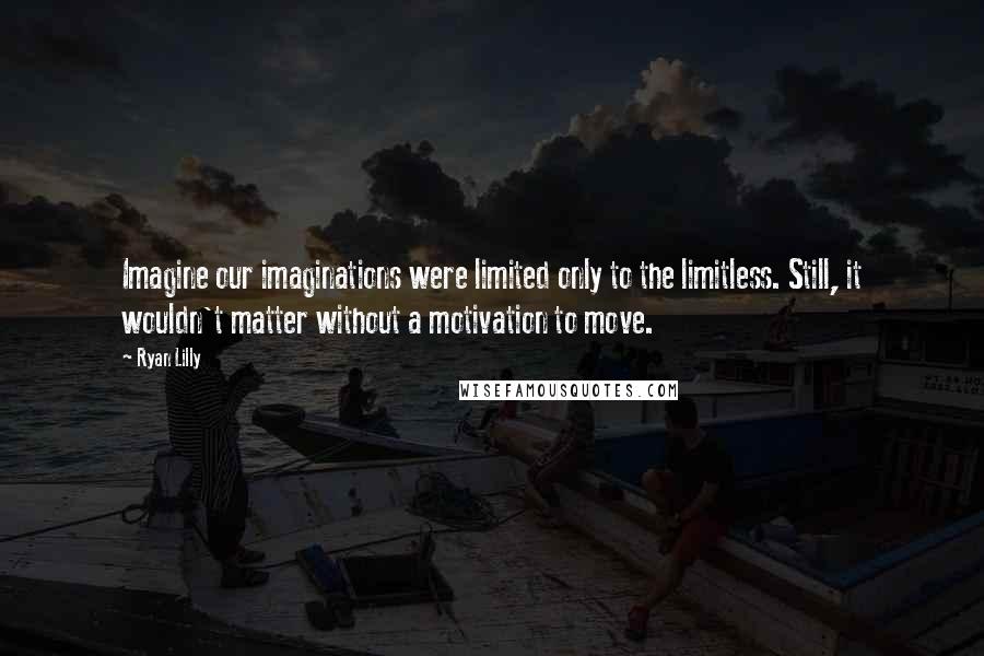 Ryan Lilly Quotes: Imagine our imaginations were limited only to the limitless. Still, it wouldn't matter without a motivation to move.