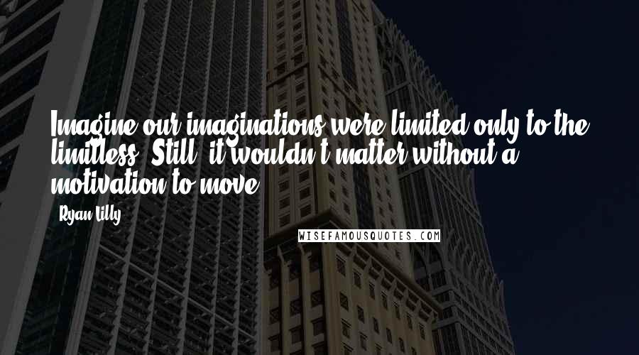 Ryan Lilly Quotes: Imagine our imaginations were limited only to the limitless. Still, it wouldn't matter without a motivation to move.