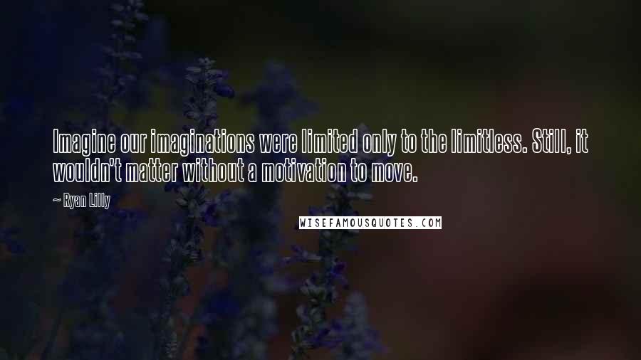 Ryan Lilly Quotes: Imagine our imaginations were limited only to the limitless. Still, it wouldn't matter without a motivation to move.