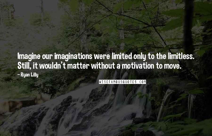 Ryan Lilly Quotes: Imagine our imaginations were limited only to the limitless. Still, it wouldn't matter without a motivation to move.