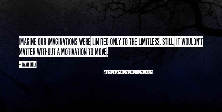 Ryan Lilly Quotes: Imagine our imaginations were limited only to the limitless. Still, it wouldn't matter without a motivation to move.