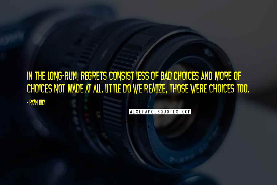 Ryan Lilly Quotes: In the long-run, regrets consist less of bad choices and more of choices not made at all. Little do we realize, those were choices too.