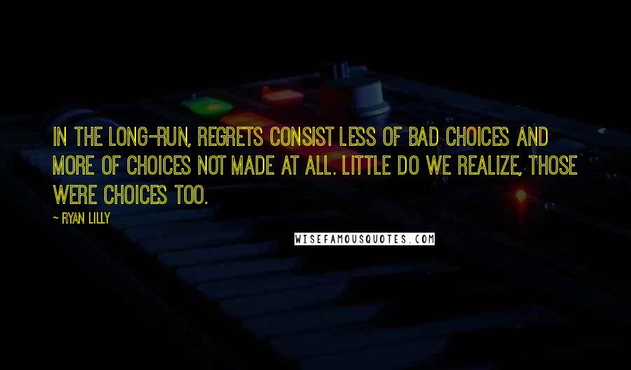 Ryan Lilly Quotes: In the long-run, regrets consist less of bad choices and more of choices not made at all. Little do we realize, those were choices too.