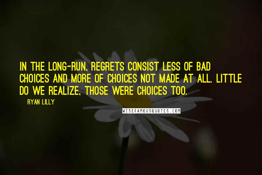 Ryan Lilly Quotes: In the long-run, regrets consist less of bad choices and more of choices not made at all. Little do we realize, those were choices too.