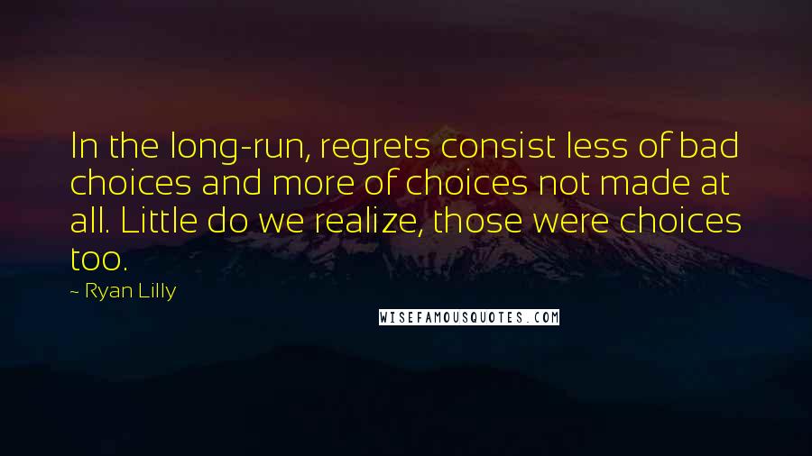 Ryan Lilly Quotes: In the long-run, regrets consist less of bad choices and more of choices not made at all. Little do we realize, those were choices too.