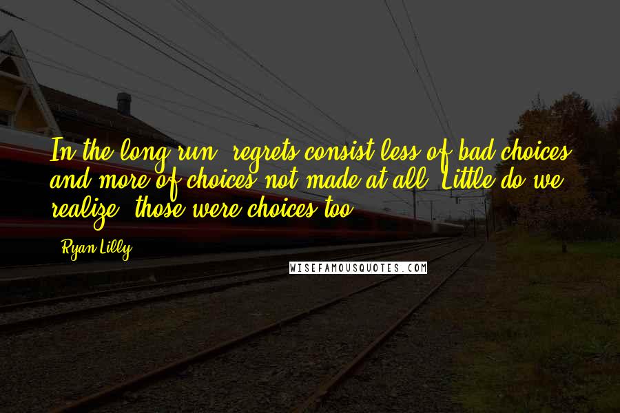 Ryan Lilly Quotes: In the long-run, regrets consist less of bad choices and more of choices not made at all. Little do we realize, those were choices too.
