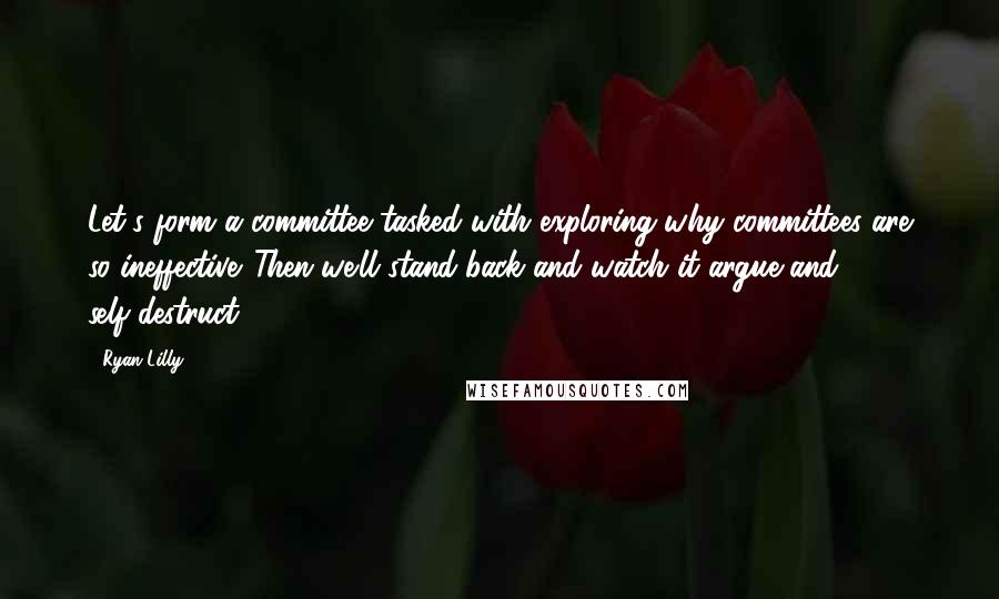 Ryan Lilly Quotes: Let's form a committee tasked with exploring why committees are so ineffective. Then we'll stand-back and watch it argue and self-destruct.