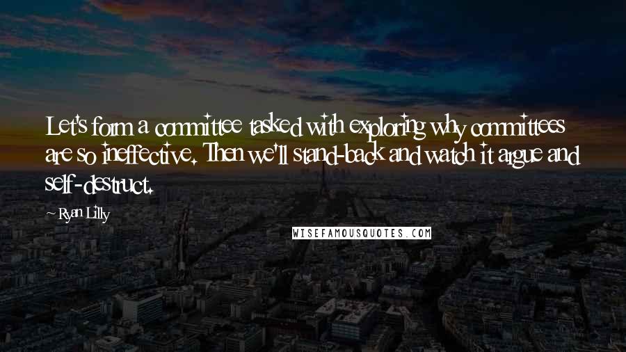 Ryan Lilly Quotes: Let's form a committee tasked with exploring why committees are so ineffective. Then we'll stand-back and watch it argue and self-destruct.