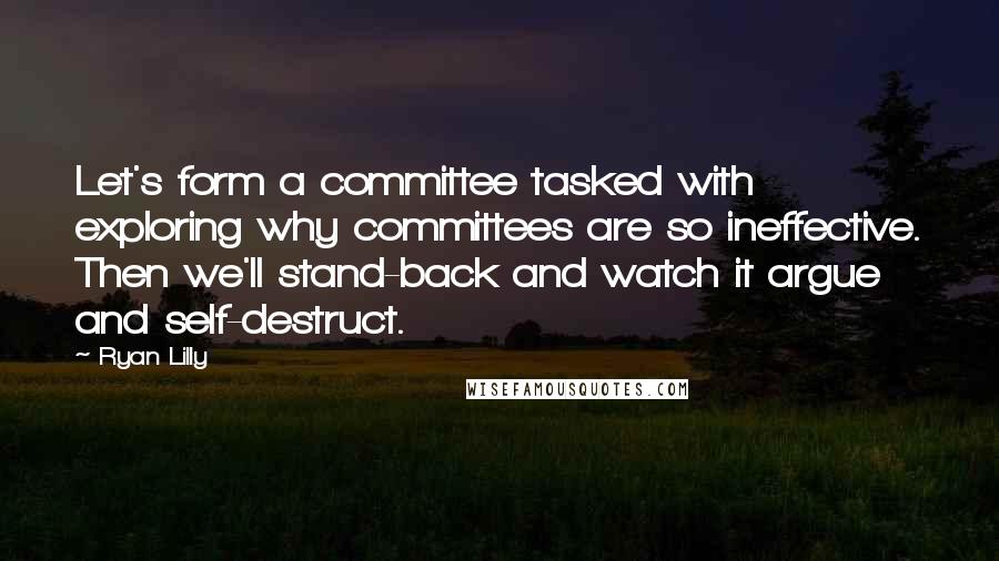 Ryan Lilly Quotes: Let's form a committee tasked with exploring why committees are so ineffective. Then we'll stand-back and watch it argue and self-destruct.