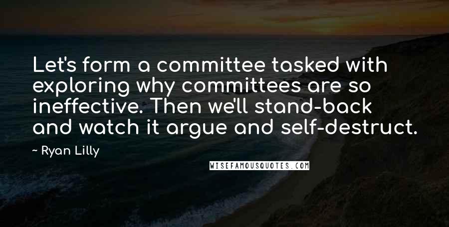 Ryan Lilly Quotes: Let's form a committee tasked with exploring why committees are so ineffective. Then we'll stand-back and watch it argue and self-destruct.