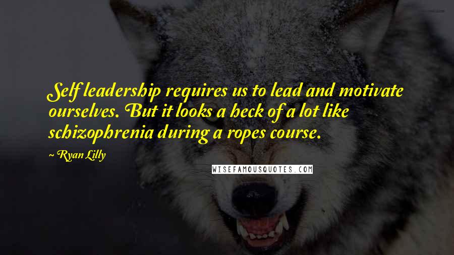 Ryan Lilly Quotes: Self leadership requires us to lead and motivate ourselves. But it looks a heck of a lot like schizophrenia during a ropes course.