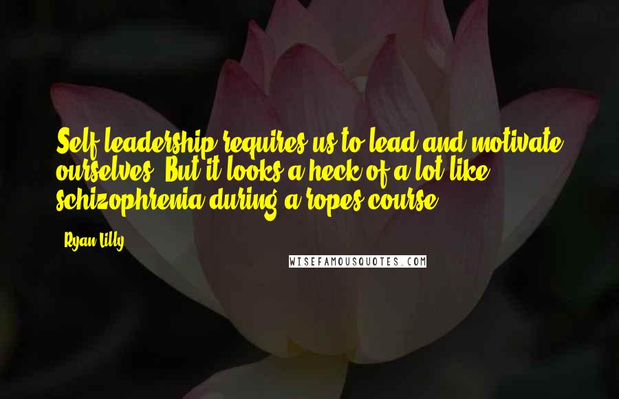 Ryan Lilly Quotes: Self leadership requires us to lead and motivate ourselves. But it looks a heck of a lot like schizophrenia during a ropes course.