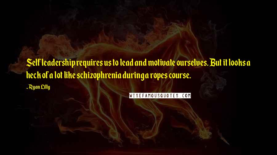 Ryan Lilly Quotes: Self leadership requires us to lead and motivate ourselves. But it looks a heck of a lot like schizophrenia during a ropes course.