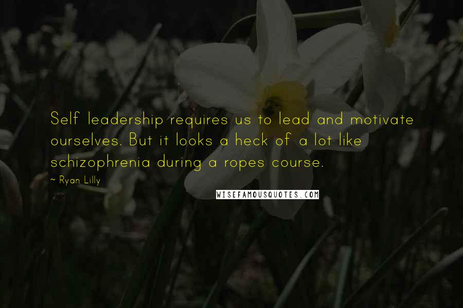 Ryan Lilly Quotes: Self leadership requires us to lead and motivate ourselves. But it looks a heck of a lot like schizophrenia during a ropes course.