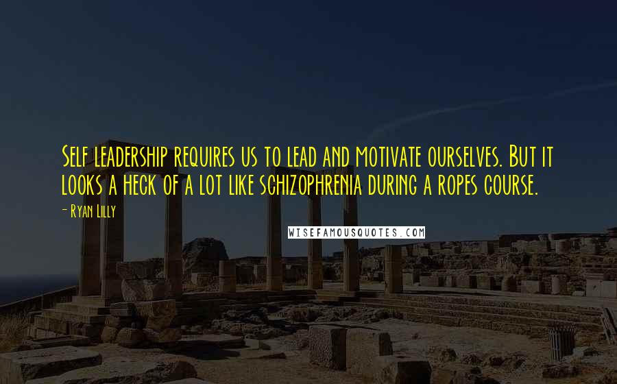 Ryan Lilly Quotes: Self leadership requires us to lead and motivate ourselves. But it looks a heck of a lot like schizophrenia during a ropes course.