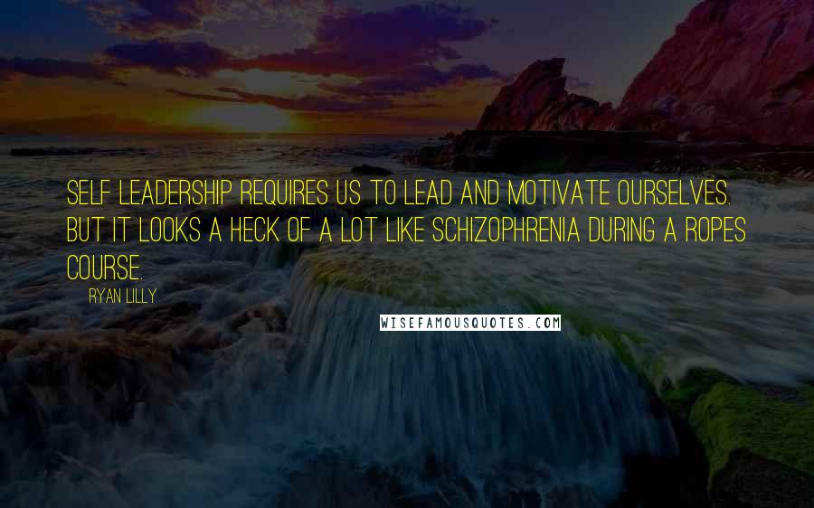 Ryan Lilly Quotes: Self leadership requires us to lead and motivate ourselves. But it looks a heck of a lot like schizophrenia during a ropes course.