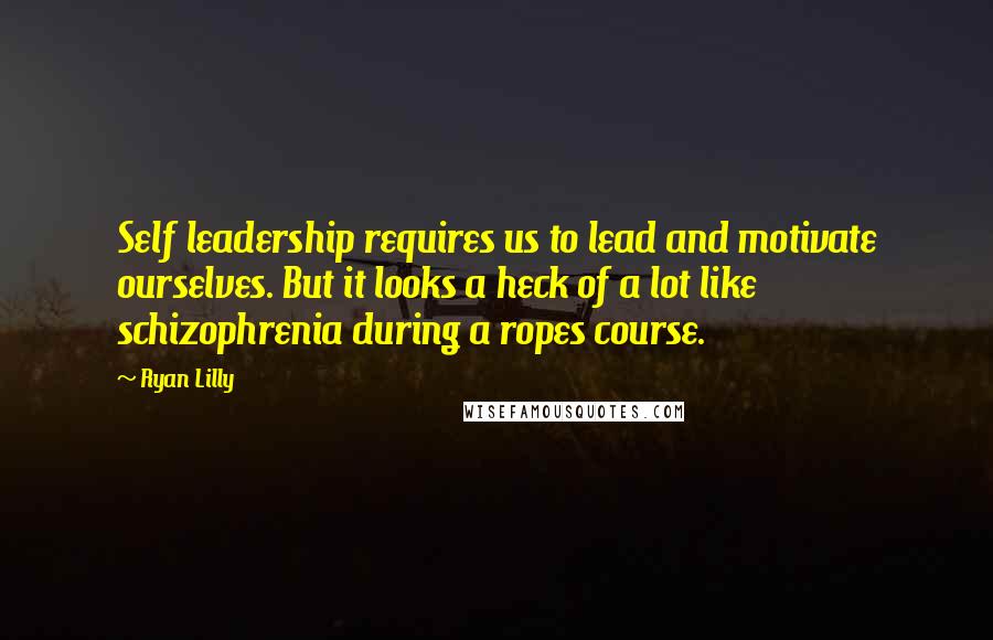 Ryan Lilly Quotes: Self leadership requires us to lead and motivate ourselves. But it looks a heck of a lot like schizophrenia during a ropes course.