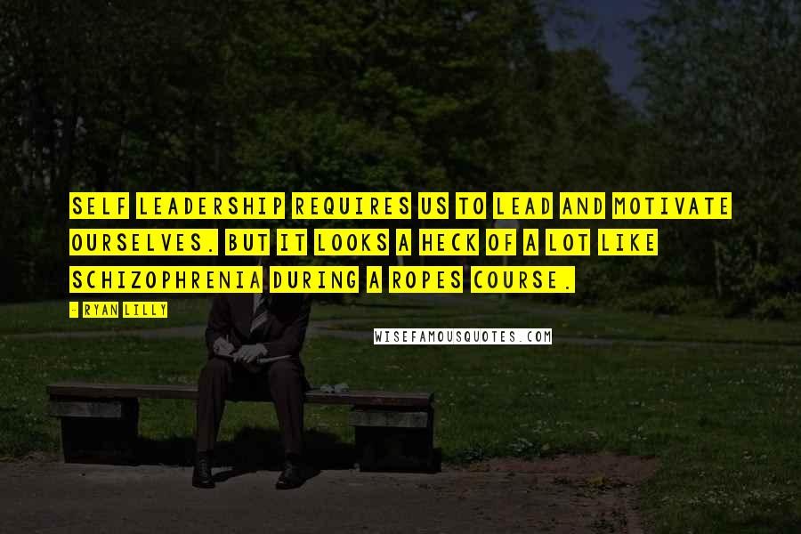 Ryan Lilly Quotes: Self leadership requires us to lead and motivate ourselves. But it looks a heck of a lot like schizophrenia during a ropes course.