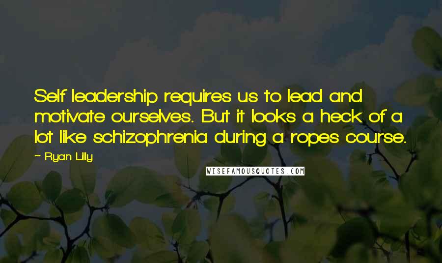 Ryan Lilly Quotes: Self leadership requires us to lead and motivate ourselves. But it looks a heck of a lot like schizophrenia during a ropes course.