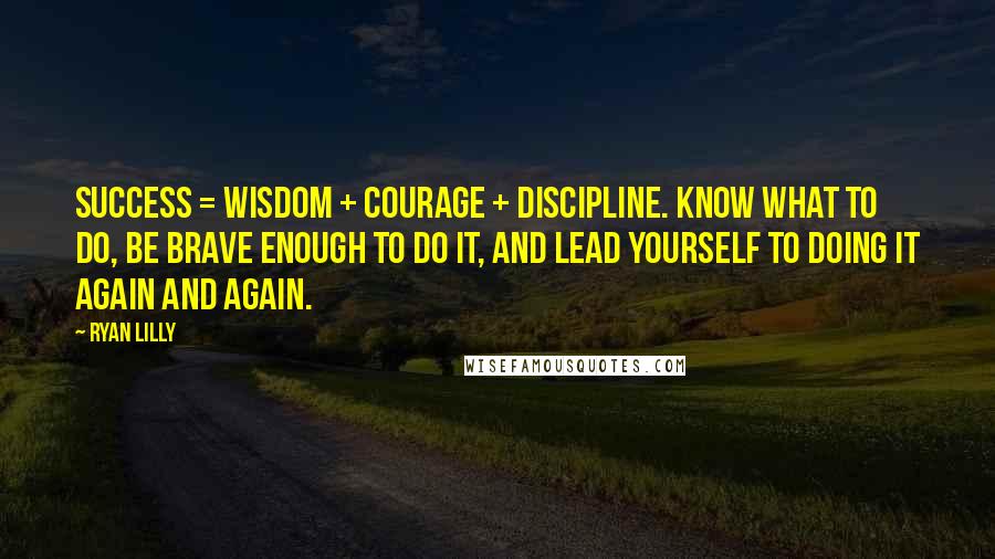 Ryan Lilly Quotes: Success = Wisdom + Courage + Discipline. KNOW what to do, be BRAVE enough to do it, and LEAD YOURSELF to doing it again and again.