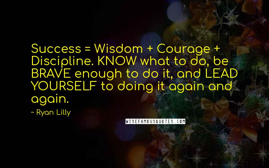 Ryan Lilly Quotes: Success = Wisdom + Courage + Discipline. KNOW what to do, be BRAVE enough to do it, and LEAD YOURSELF to doing it again and again.