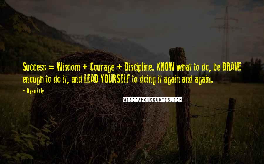 Ryan Lilly Quotes: Success = Wisdom + Courage + Discipline. KNOW what to do, be BRAVE enough to do it, and LEAD YOURSELF to doing it again and again.