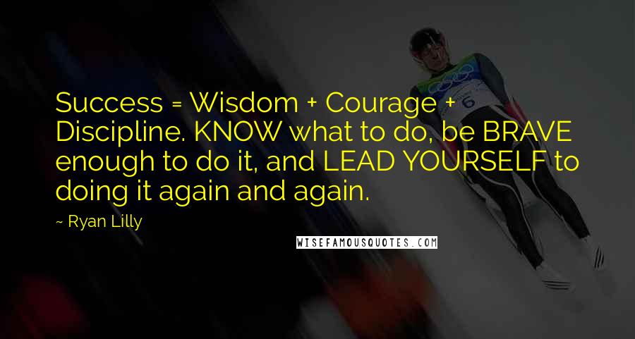 Ryan Lilly Quotes: Success = Wisdom + Courage + Discipline. KNOW what to do, be BRAVE enough to do it, and LEAD YOURSELF to doing it again and again.