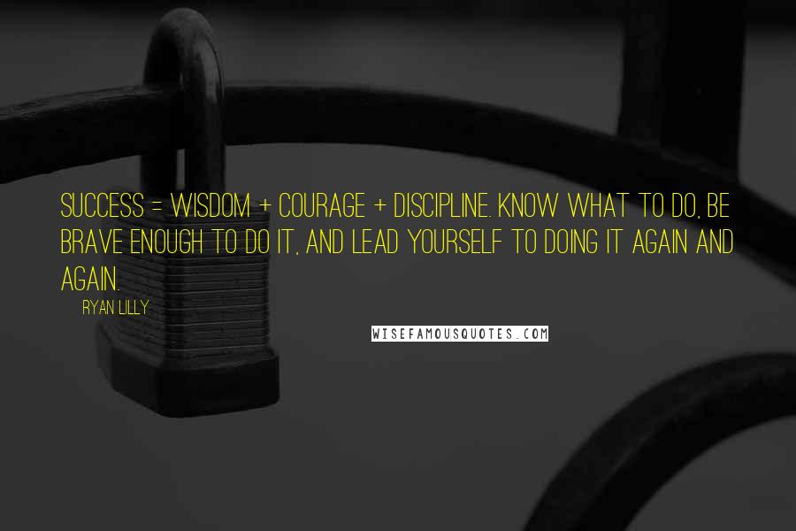 Ryan Lilly Quotes: Success = Wisdom + Courage + Discipline. KNOW what to do, be BRAVE enough to do it, and LEAD YOURSELF to doing it again and again.