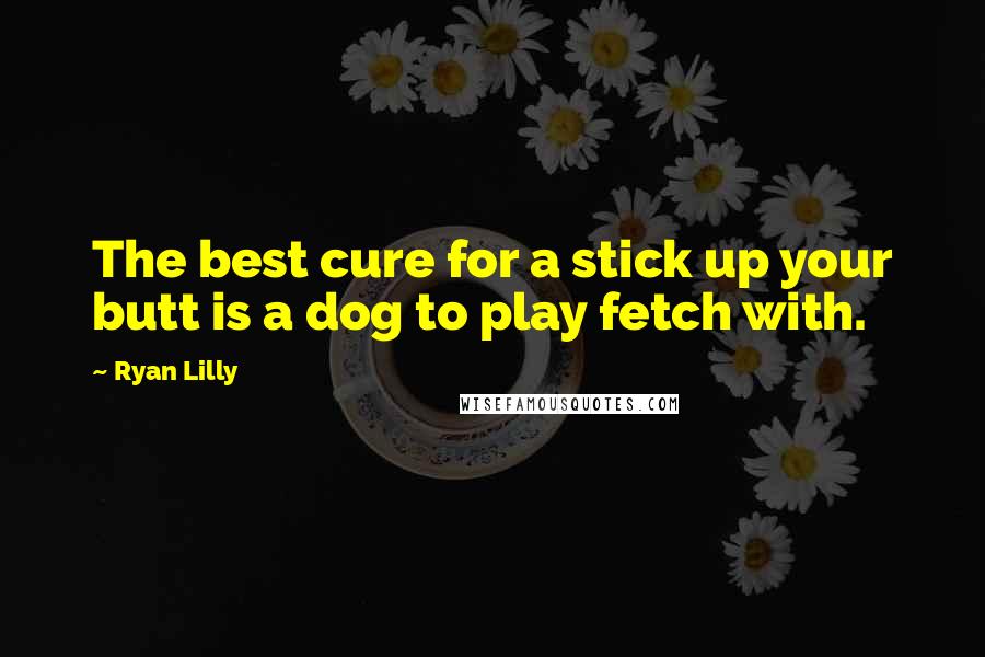 Ryan Lilly Quotes: The best cure for a stick up your butt is a dog to play fetch with.