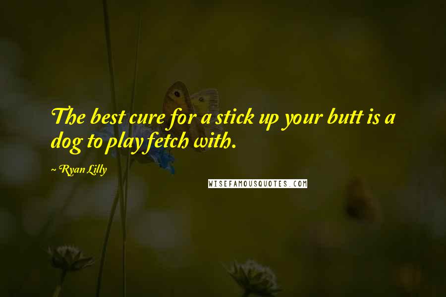 Ryan Lilly Quotes: The best cure for a stick up your butt is a dog to play fetch with.