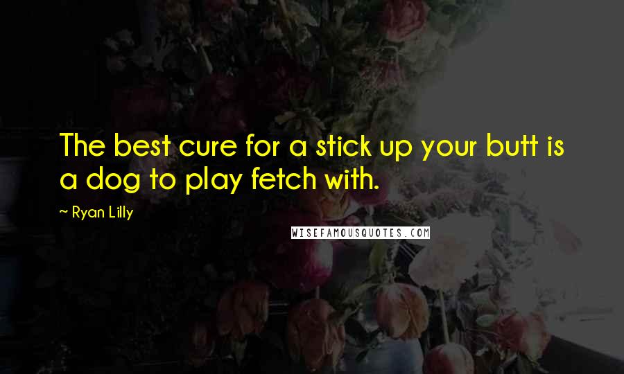 Ryan Lilly Quotes: The best cure for a stick up your butt is a dog to play fetch with.