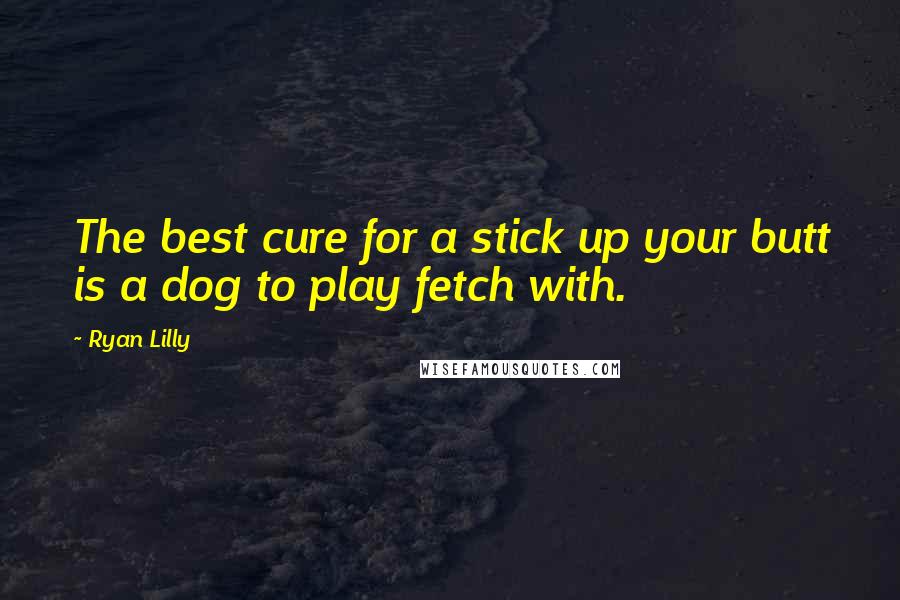 Ryan Lilly Quotes: The best cure for a stick up your butt is a dog to play fetch with.