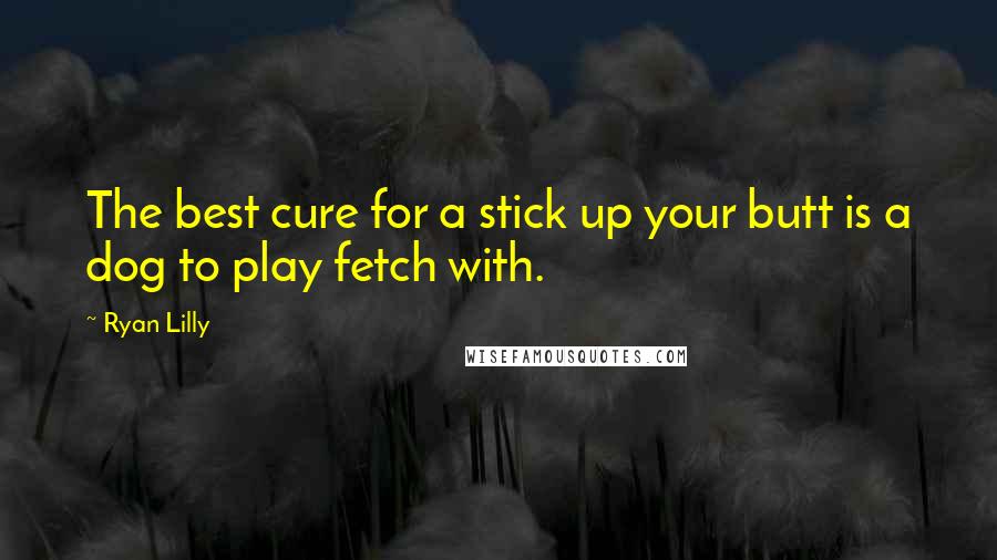 Ryan Lilly Quotes: The best cure for a stick up your butt is a dog to play fetch with.