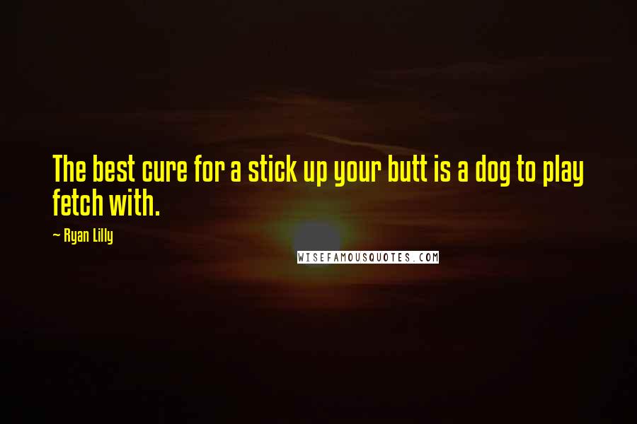 Ryan Lilly Quotes: The best cure for a stick up your butt is a dog to play fetch with.