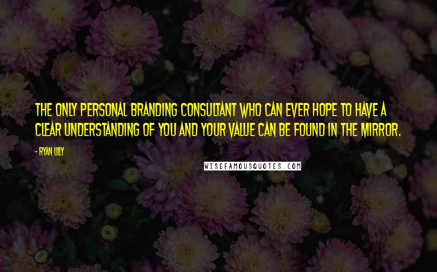 Ryan Lilly Quotes: The only personal branding consultant who can ever hope to have a clear understanding of you and your value can be found in the mirror.