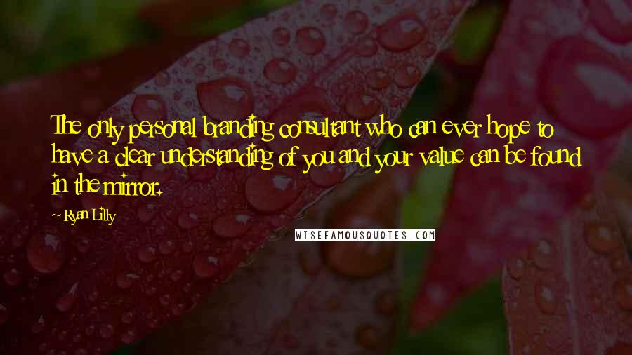 Ryan Lilly Quotes: The only personal branding consultant who can ever hope to have a clear understanding of you and your value can be found in the mirror.