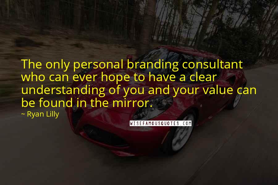 Ryan Lilly Quotes: The only personal branding consultant who can ever hope to have a clear understanding of you and your value can be found in the mirror.