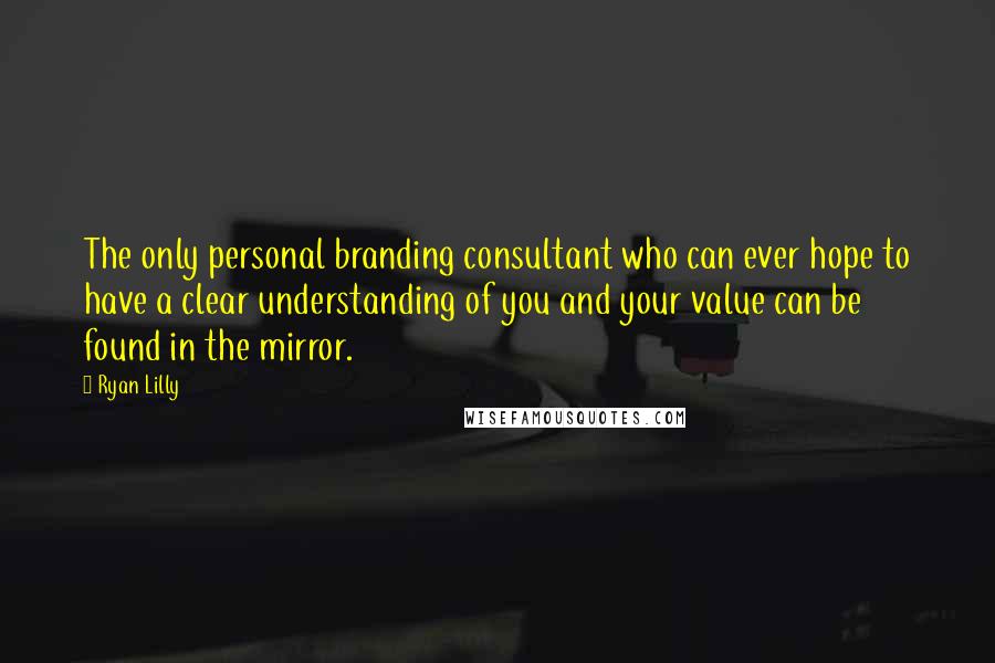 Ryan Lilly Quotes: The only personal branding consultant who can ever hope to have a clear understanding of you and your value can be found in the mirror.