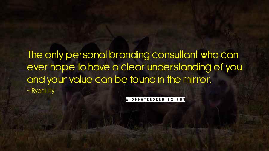 Ryan Lilly Quotes: The only personal branding consultant who can ever hope to have a clear understanding of you and your value can be found in the mirror.