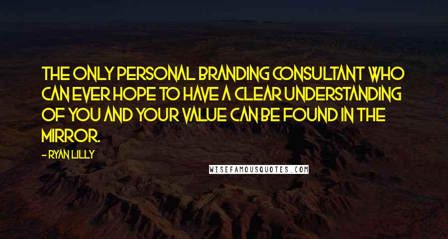 Ryan Lilly Quotes: The only personal branding consultant who can ever hope to have a clear understanding of you and your value can be found in the mirror.