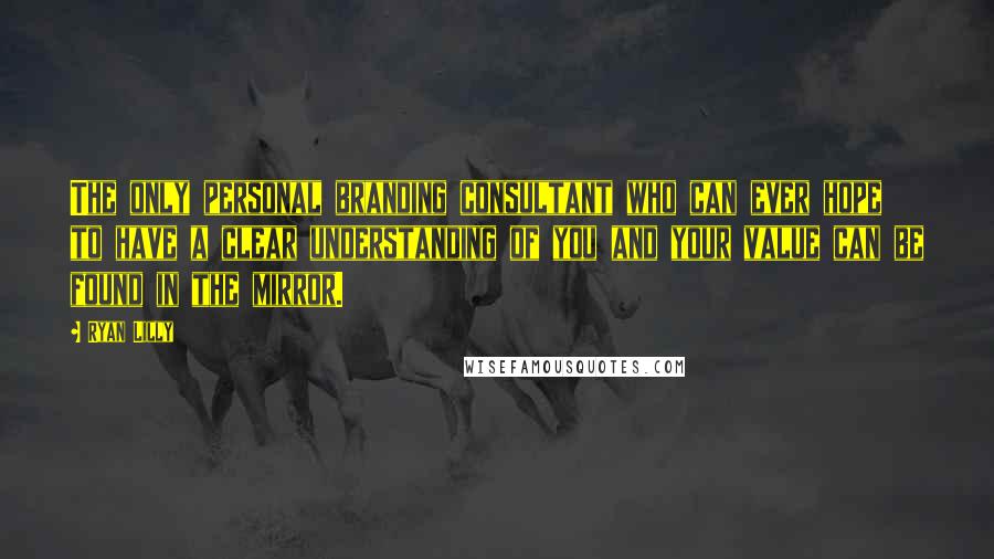 Ryan Lilly Quotes: The only personal branding consultant who can ever hope to have a clear understanding of you and your value can be found in the mirror.