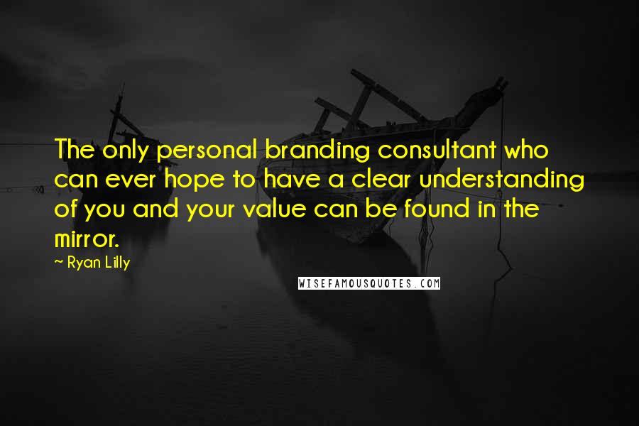 Ryan Lilly Quotes: The only personal branding consultant who can ever hope to have a clear understanding of you and your value can be found in the mirror.