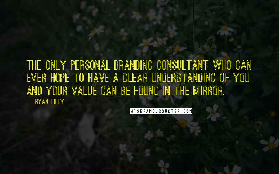 Ryan Lilly Quotes: The only personal branding consultant who can ever hope to have a clear understanding of you and your value can be found in the mirror.