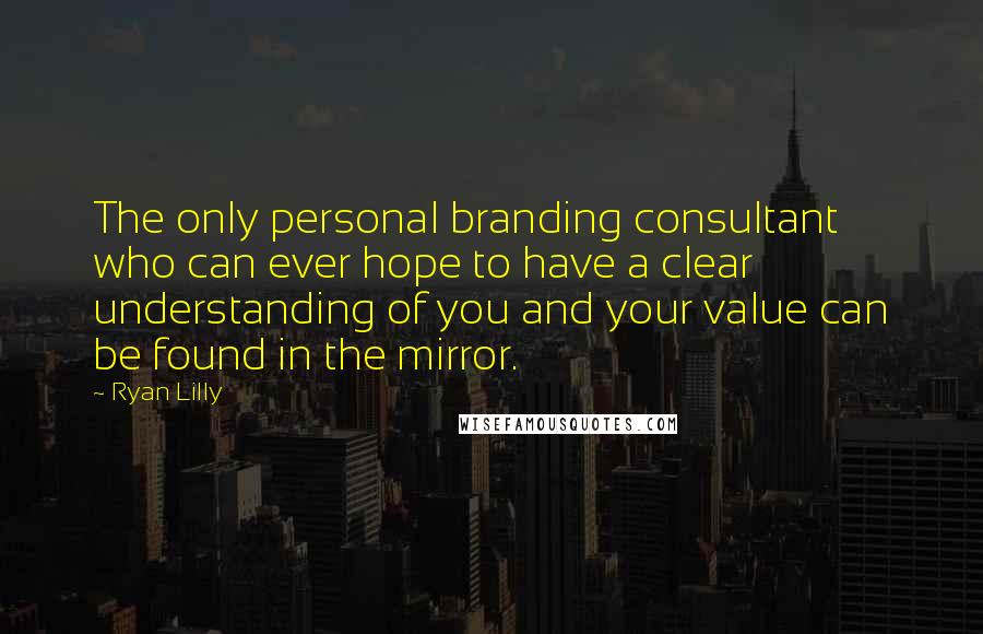 Ryan Lilly Quotes: The only personal branding consultant who can ever hope to have a clear understanding of you and your value can be found in the mirror.