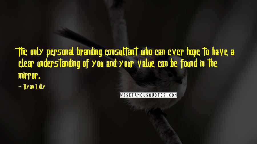 Ryan Lilly Quotes: The only personal branding consultant who can ever hope to have a clear understanding of you and your value can be found in the mirror.